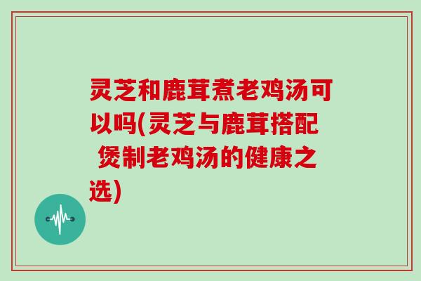 灵芝和鹿茸煮老鸡汤可以吗(灵芝与鹿茸搭配 煲制老鸡汤的健康之选)