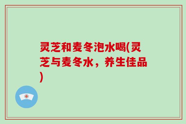 灵芝和麦冬泡水喝(灵芝与麦冬水，养生佳品)