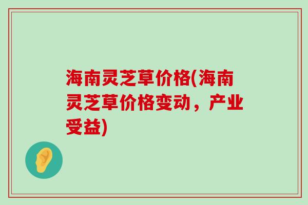 海南灵芝草价格(海南灵芝草价格变动，产业受益)