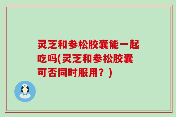 灵芝和参松胶囊能一起吃吗(灵芝和参松胶囊可否同时服用？)