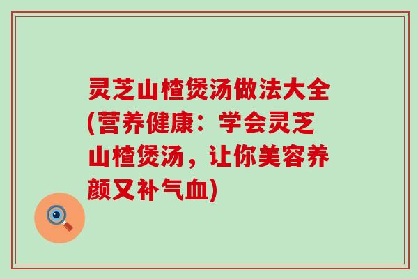 灵芝山楂煲汤做法大全(营养健康：学会灵芝山楂煲汤，让你美容养颜又)