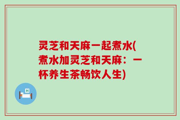 灵芝和天麻一起煮水(煮水加灵芝和天麻：一杯养生茶畅饮人生)