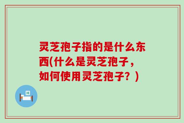 灵芝孢子指的是什么东西(什么是灵芝孢子，如何使用灵芝孢子？)