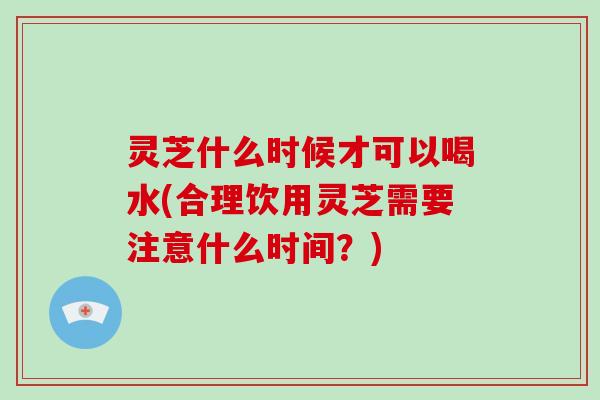 灵芝什么时候才可以喝水(合理饮用灵芝需要注意什么时间？)