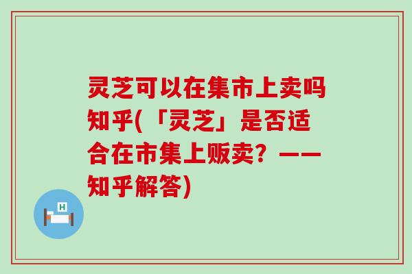 灵芝可以在集市上卖吗知乎(「灵芝」是否适合在市集上贩卖？——知乎解答)