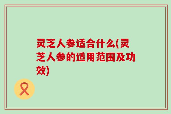 灵芝人参适合什么(灵芝人参的适用范围及功效)