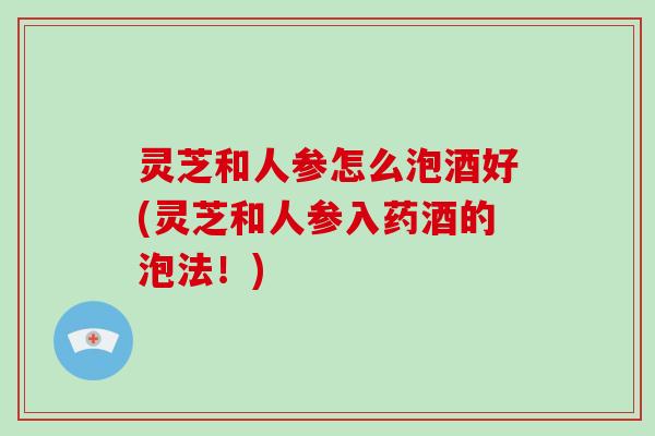 灵芝和人参怎么泡酒好(灵芝和人参入药酒的泡法！)