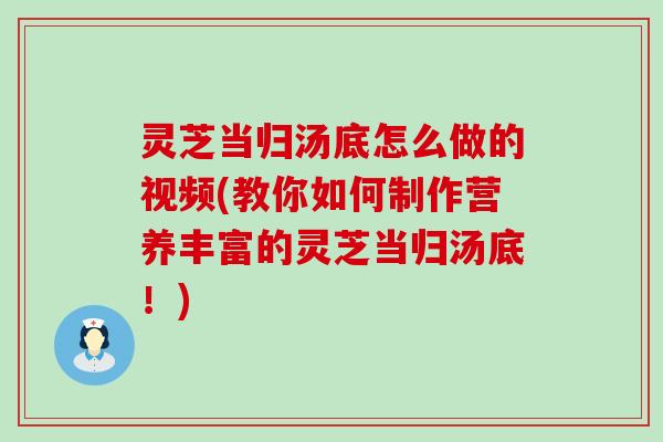 灵芝当归汤底怎么做的视频(教你如何制作营养丰富的灵芝当归汤底！)