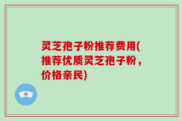 灵芝孢子粉推荐费用(推荐优质灵芝孢子粉，价格亲民)