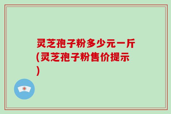 灵芝孢子粉多少元一斤(灵芝孢子粉售价提示)