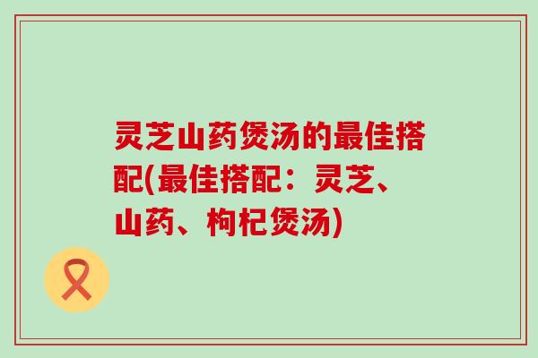 灵芝山药煲汤的佳搭配(佳搭配：灵芝、山药、枸杞煲汤)