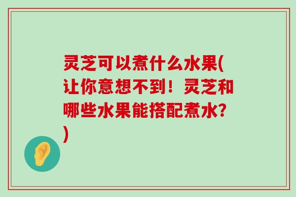 灵芝可以煮什么水果(让你意想不到！灵芝和哪些水果能搭配煮水？)