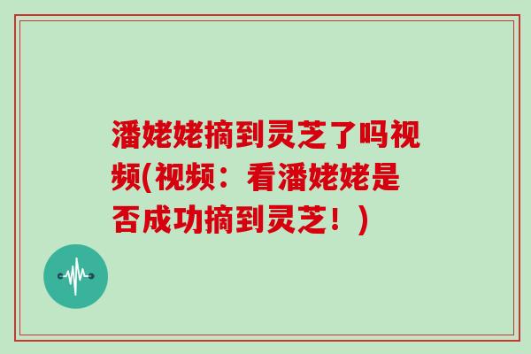 潘姥姥摘到灵芝了吗视频(视频：看潘姥姥是否成功摘到灵芝！)