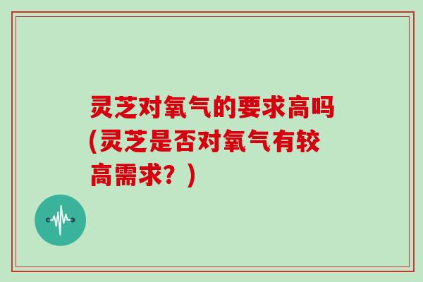 灵芝对氧气的要求高吗(灵芝是否对氧气有较高需求？)