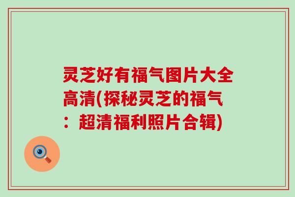 灵芝好有福气图片大全高清(探秘灵芝的福气：超清福利照片合辑)