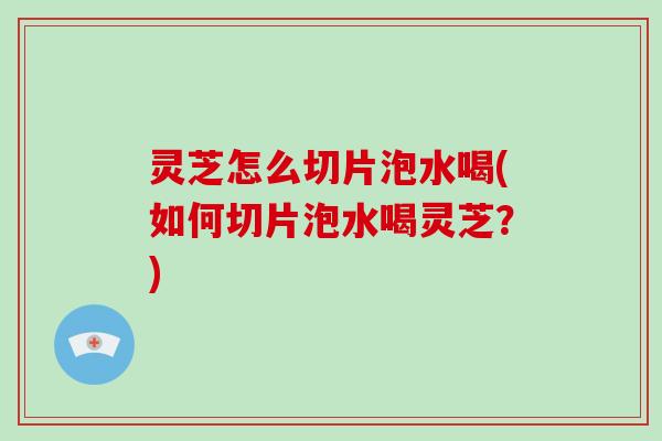 灵芝怎么切片泡水喝(如何切片泡水喝灵芝？)