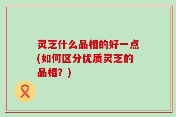 灵芝什么品相的好一点(如何区分优质灵芝的品相？)