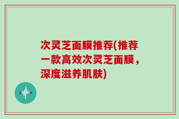 次灵芝面膜推荐(推荐一款高效次灵芝面膜，深度滋养)