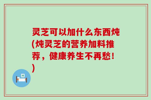 灵芝可以加什么东西炖(炖灵芝的营养加料推荐，健康养生不再愁！)