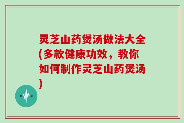 灵芝山药煲汤做法大全(多款健康功效，教你如何制作灵芝山药煲汤)