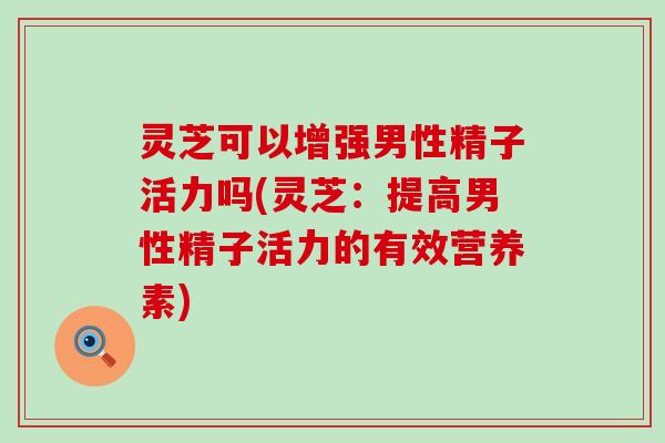 灵芝可以增强男性精子活力吗(灵芝：提高男性精子活力的有效营养素)