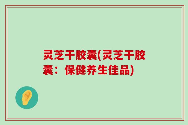 灵芝干胶囊(灵芝干胶囊：保健养生佳品)