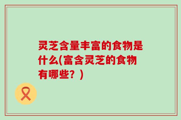 灵芝含量丰富的食物是什么(富含灵芝的食物有哪些？)