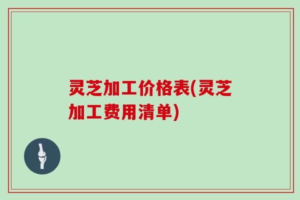 灵芝加工价格表(灵芝加工费用清单)