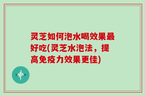 灵芝如何泡水喝效果好吃(灵芝水泡法，提高免疫力效果更佳)