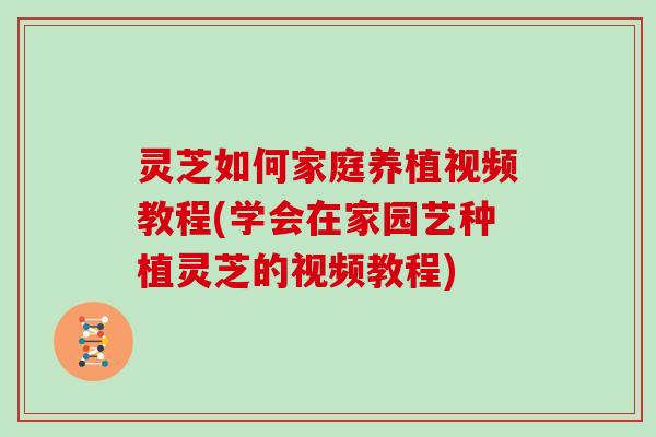 灵芝如何家庭养植视频教程(学会在家园艺种植灵芝的视频教程)