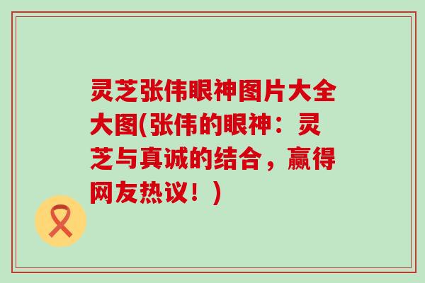 灵芝张伟眼神图片大全大图(张伟的眼神：灵芝与真诚的结合，赢得网友热议！)