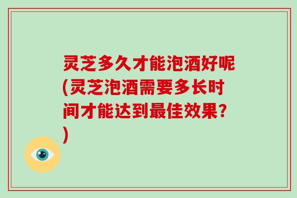 灵芝多久才能泡酒好呢(灵芝泡酒需要多长时间才能达到佳效果？)