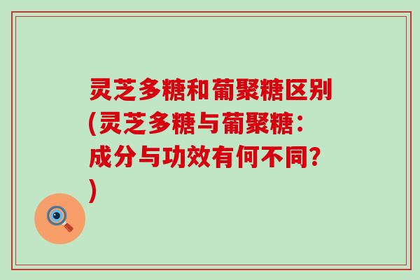 灵芝多糖和葡聚糖区别(灵芝多糖与葡聚糖：成分与功效有何不同？)