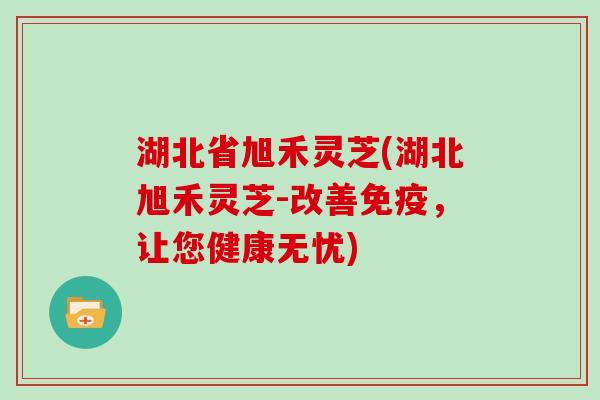 湖北省旭禾灵芝(湖北旭禾灵芝-改善免疫，让您健康无忧)