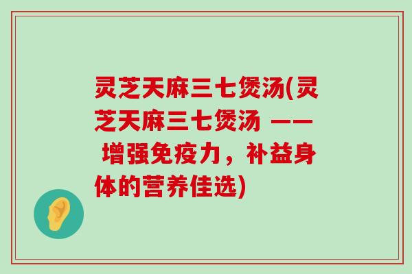 灵芝天麻三七煲汤(灵芝天麻三七煲汤 —— 增强免疫力，补益身体的营养佳选)