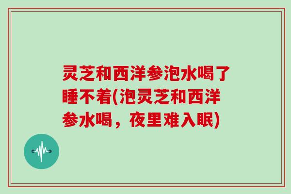 灵芝和西洋参泡水喝了睡不着(泡灵芝和西洋参水喝，夜里难入眠)