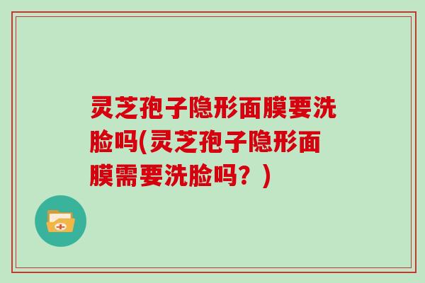 灵芝孢子隐形面膜要洗脸吗(灵芝孢子隐形面膜需要洗脸吗？)