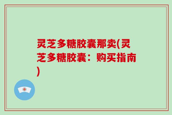 灵芝多糖胶囊那卖(灵芝多糖胶囊：购买指南)