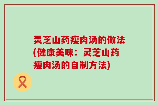 灵芝山药瘦肉汤的做法(健康美味：灵芝山药瘦肉汤的自制方法)