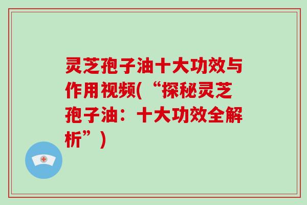 灵芝孢子油十大功效与作用视频(“探秘灵芝孢子油：十大功效全解析”)