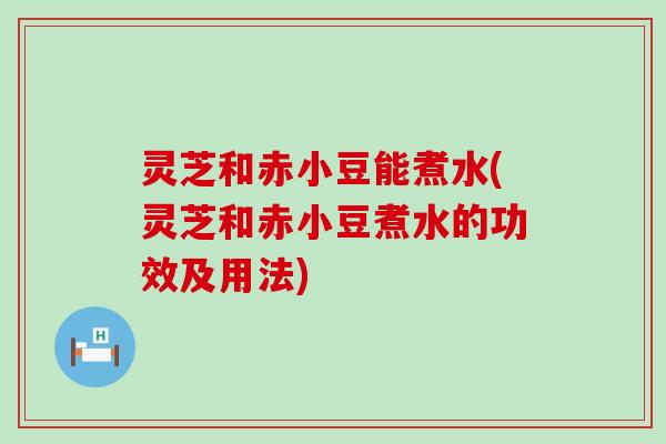 灵芝和赤小豆能煮水(灵芝和赤小豆煮水的功效及用法)