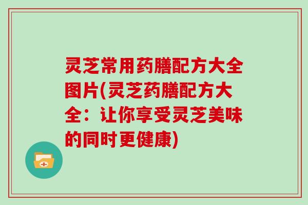 灵芝常用药膳配方大全图片(灵芝药膳配方大全：让你享受灵芝美味的同时更健康)