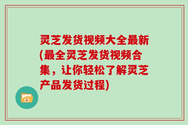 灵芝发货视频大全新(全灵芝发货视频合集，让你轻松了解灵芝产品发货过程)