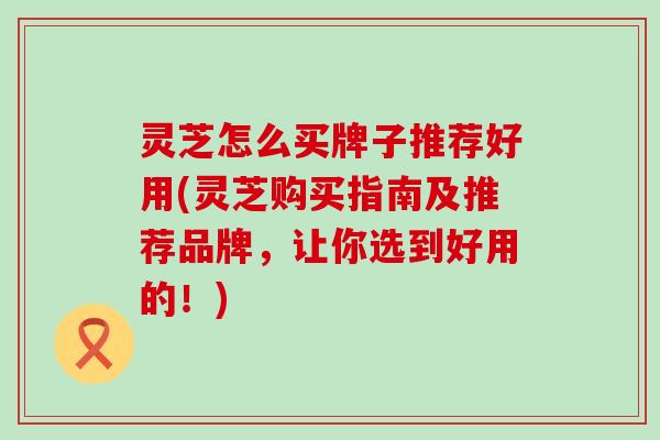 灵芝怎么买牌子推荐好用(灵芝购买指南及推荐品牌，让你选到好用的！)