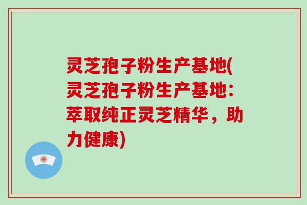 灵芝孢子粉生产基地(灵芝孢子粉生产基地：萃取纯正灵芝精华，助力健康)