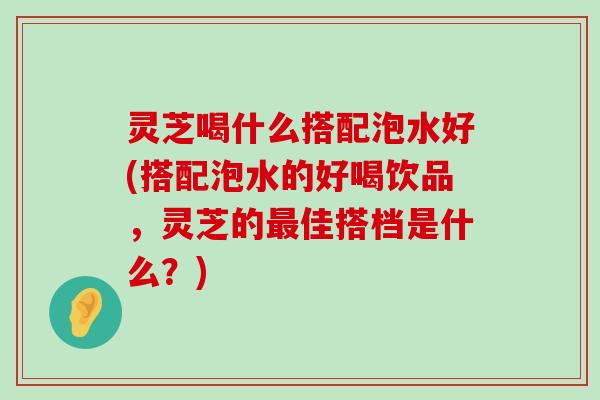 灵芝喝什么搭配泡水好(搭配泡水的好喝饮品，灵芝的佳搭档是什么？)