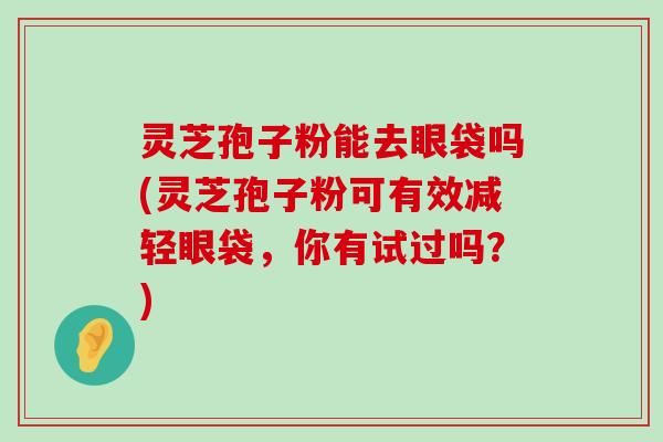 灵芝孢子粉能去眼袋吗(灵芝孢子粉可有效减轻眼袋，你有试过吗？)