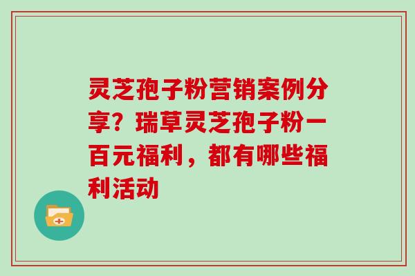 灵芝孢子粉营销案例分享？瑞草灵芝孢子粉一百元福利，都有哪些福利活动