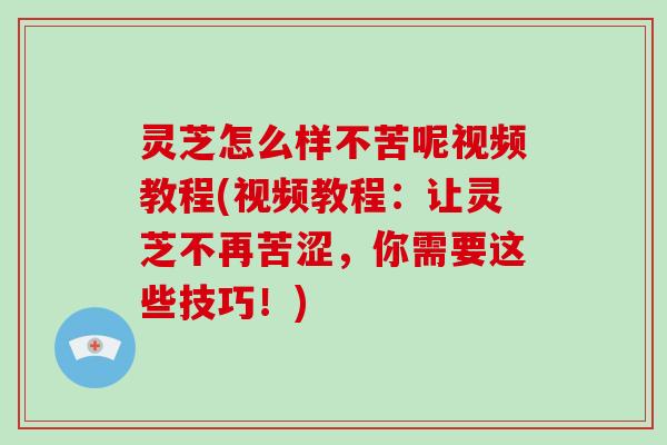 灵芝怎么样不苦呢视频教程(视频教程：让灵芝不再苦涩，你需要这些技巧！)