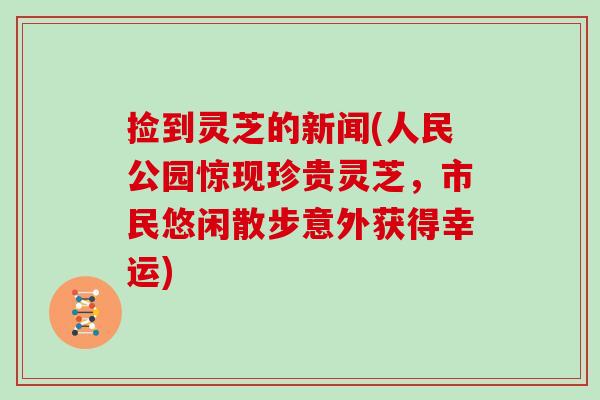 捡到灵芝的新闻(人民公园惊现珍贵灵芝，市民悠闲散步意外获得幸运)